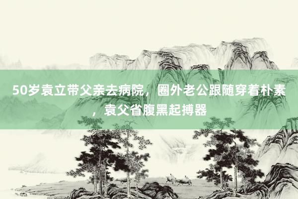 50岁袁立带父亲去病院，圈外老公跟随穿着朴素，袁父省腹黑起搏器