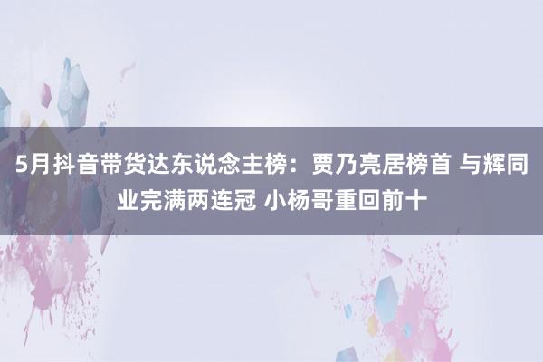 5月抖音带货达东说念主榜：贾乃亮居榜首 与辉同业完满两连冠 小杨哥重回前十