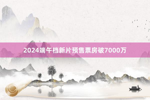 2024端午档新片预售票房破7000万