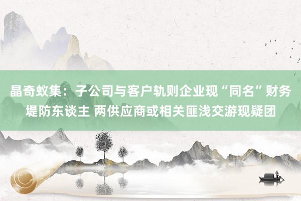 晶奇蚁集：子公司与客户轨则企业现“同名”财务堤防东谈主 两供应商或相关匪浅交游现疑团