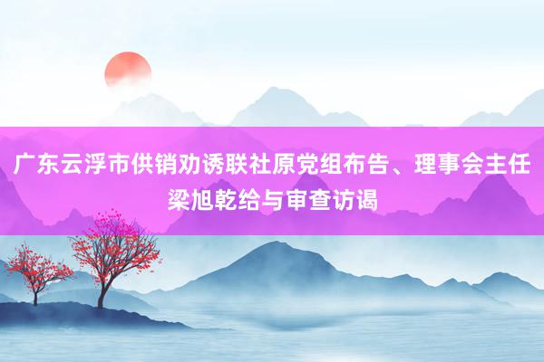 广东云浮市供销劝诱联社原党组布告、理事会主任梁旭乾给与审查访谒