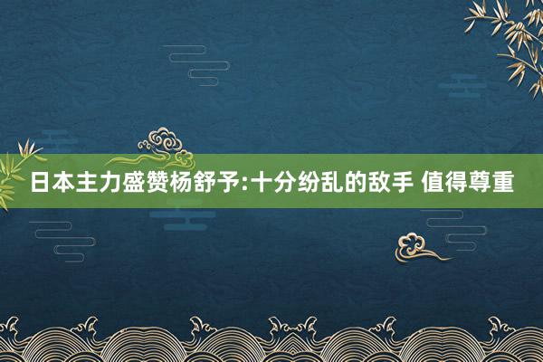 日本主力盛赞杨舒予:十分纷乱的敌手 值得尊重