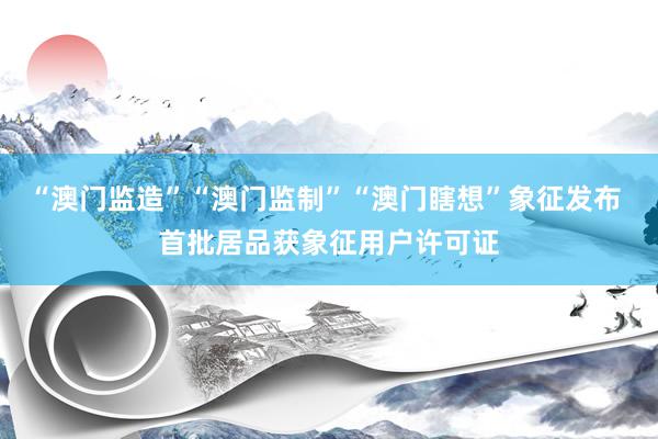 “澳门监造”“澳门监制”“澳门瞎想”象征发布 首批居品获象征用户许可证