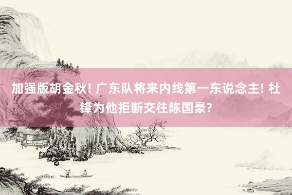 加强版胡金秋! 广东队将来内线第一东说念主! 杜锋为他拒断交往陈国豪?