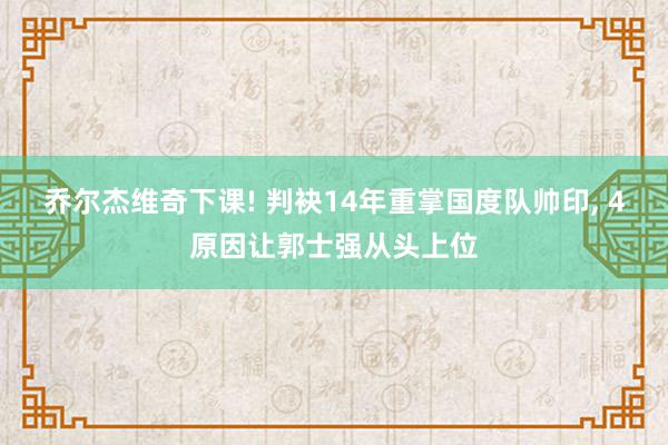 乔尔杰维奇下课! 判袂14年重掌国度队帅印, 4原因让郭士强从头上位