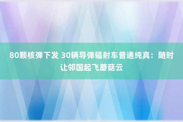 80颗核弹下发 30辆导弹辐射车普通纯真：随时让邻国起飞蘑菇云