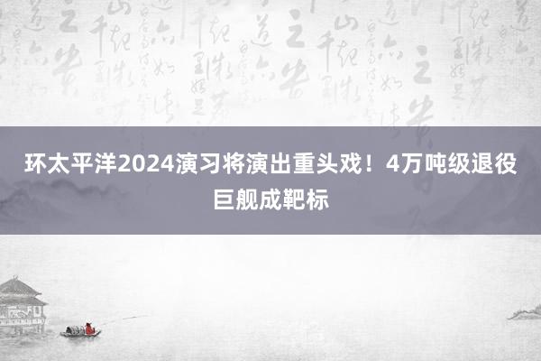 环太平洋2024演习将演出重头戏！4万吨级退役巨舰成靶标