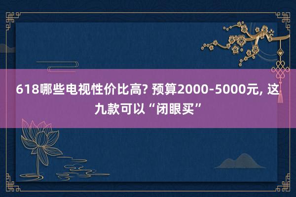 618哪些电视性价比高? 预算2000-5000元, 这九款可以“闭眼买”