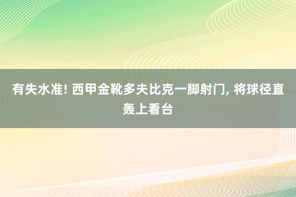 有失水准! 西甲金靴多夫比克一脚射门, 将球径直轰上看台