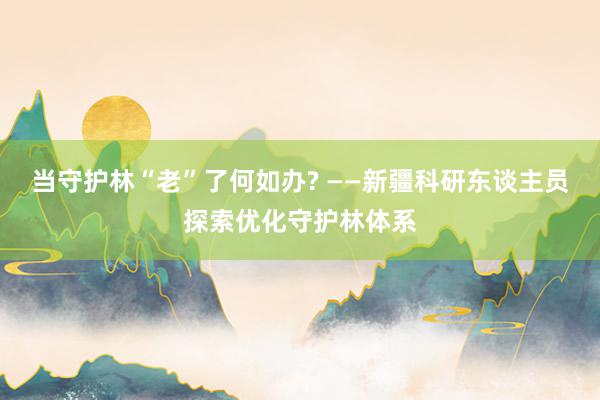 当守护林“老”了何如办? ——新疆科研东谈主员探索优化守护林体系