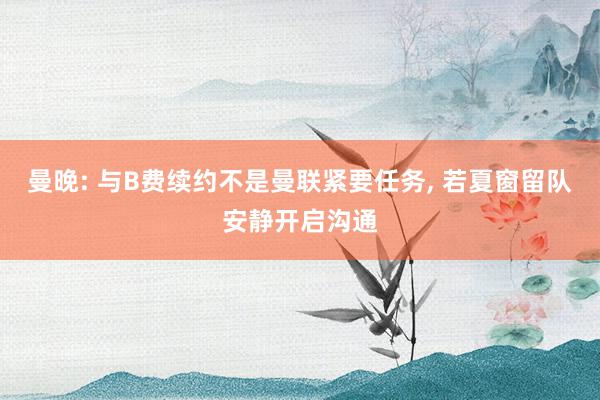 曼晚: 与B费续约不是曼联紧要任务, 若夏窗留队安静开启沟通