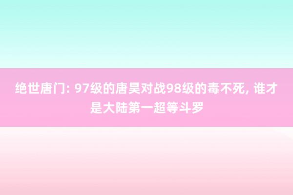 绝世唐门: 97级的唐昊对战98级的毒不死, 谁才是大陆第一超等斗罗