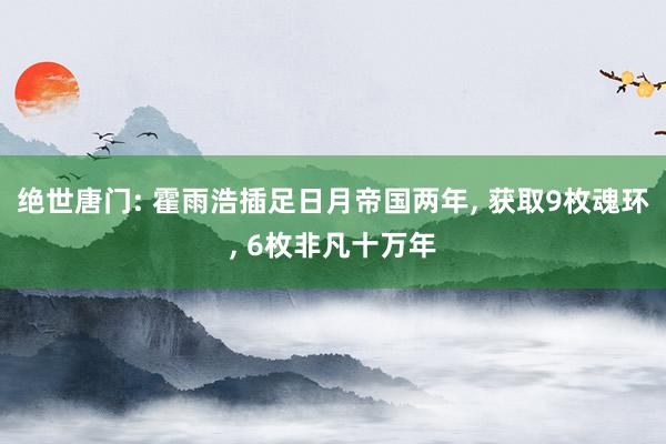 绝世唐门: 霍雨浩插足日月帝国两年, 获取9枚魂环, 6枚非凡十万年