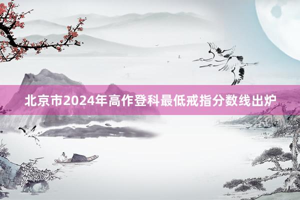 北京市2024年高作登科最低戒指分数线出炉