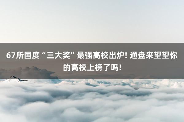 67所国度“三大奖”最强高校出炉! 通盘来望望你的高校上榜了吗!