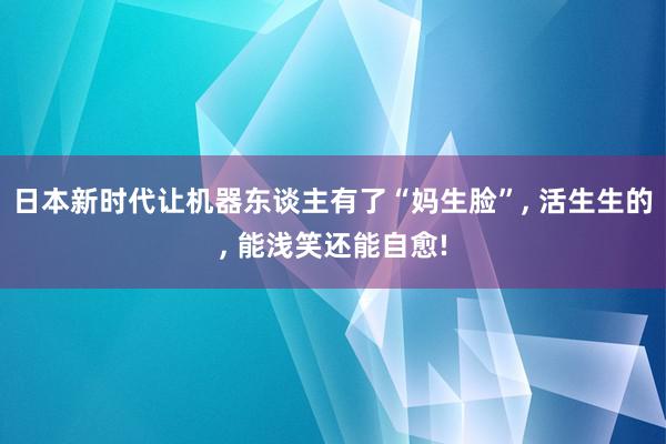 日本新时代让机器东谈主有了“妈生脸”, 活生生的, 能浅笑还能自愈!