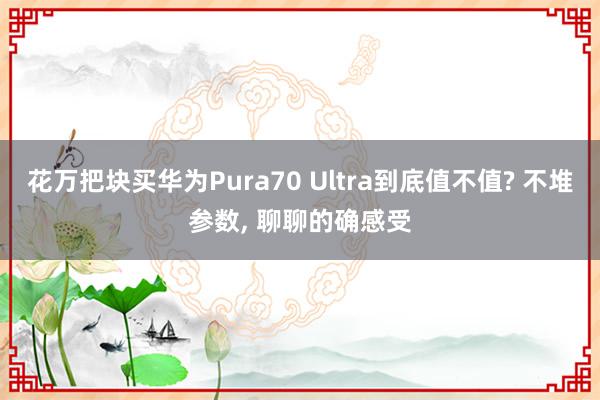 花万把块买华为Pura70 Ultra到底值不值? 不堆参数, 聊聊的确感受