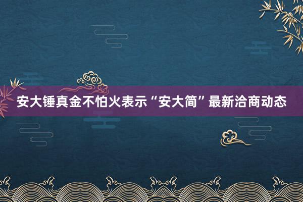 安大锤真金不怕火表示“安大简”最新洽商动态