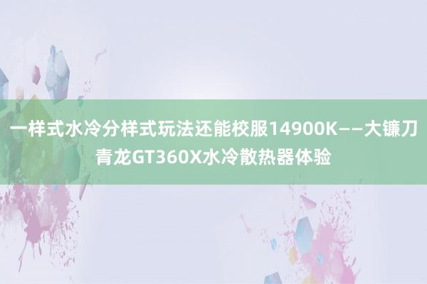 一样式水冷分样式玩法还能校服14900K——大镰刀青龙GT360X水冷散热器体验