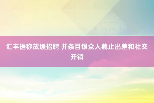 汇丰据称放缓招聘 并条目银众人截止出差和社交开销