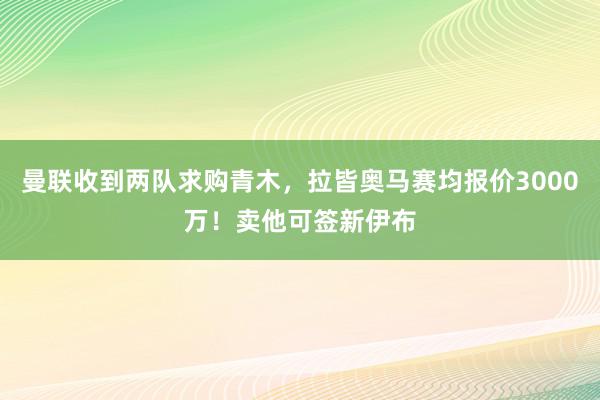 曼联收到两队求购青木，拉皆奥马赛均报价3000万！卖他可签新伊布