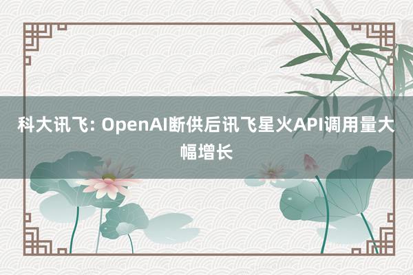 科大讯飞: OpenAI断供后讯飞星火API调用量大幅增长