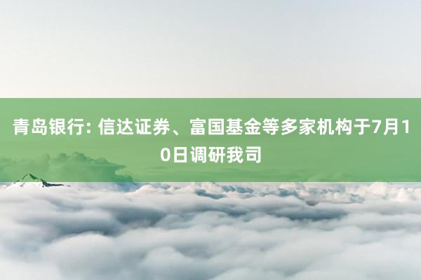 青岛银行: 信达证券、富国基金等多家机构于7月10日调研我司