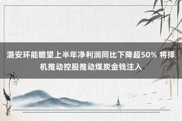 潞安环能瞻望上半年净利润同比下降超50% 将择机推动控股推动煤炭金钱注入