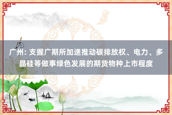 广州: 支握广期所加速推动碳排放权、电力、多晶硅等做事绿色发展的期货物种上市程度