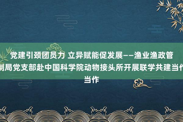 党建引颈团员力 立异赋能促发展——渔业渔政管制局党支部赴中国科学院动物接头所开展联学共建当作