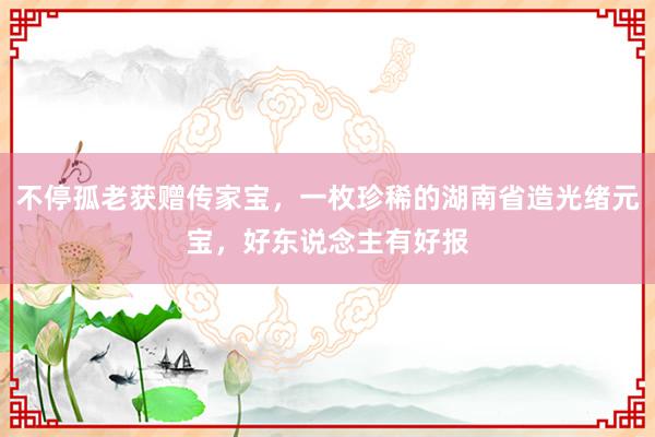 不停孤老获赠传家宝，一枚珍稀的湖南省造光绪元宝，好东说念主有好报