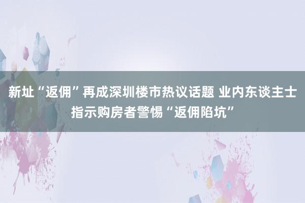 新址“返佣”再成深圳楼市热议话题 业内东谈主士指示购房者警惕“返佣陷坑”