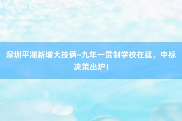 深圳平湖新增大技俩~九年一贯制学校在建，中标决策出炉！