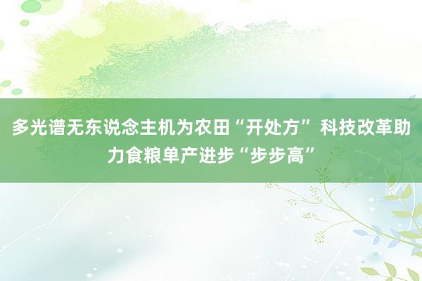 多光谱无东说念主机为农田“开处方” 科技改革助力食粮单产进步“步步高”