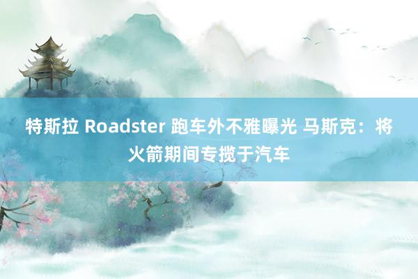 特斯拉 Roadster 跑车外不雅曝光 马斯克：将火箭期间专揽于汽车