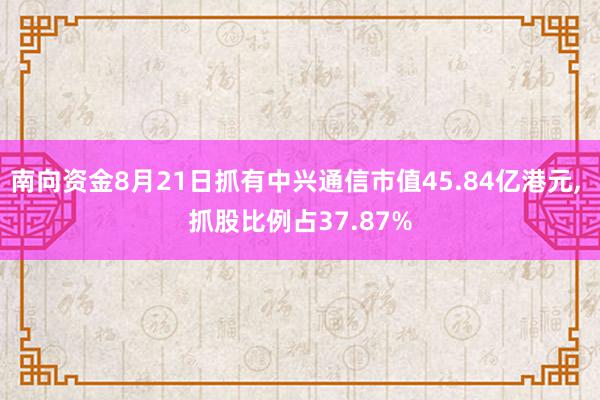 南向资金8月21日抓有中兴通信市值45.84亿港元, 抓股比例占37.87%