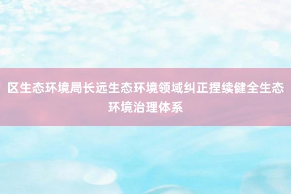 区生态环境局长远生态环境领域纠正捏续健全生态环境治理体系