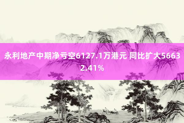 永利地产中期净亏空6127.1万港元 同比扩大56632.41%