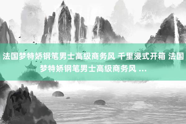 法国梦特娇钢笔男士高级商务风 千里浸式开箱 法国梦特娇钢笔男士高级商务风 ...