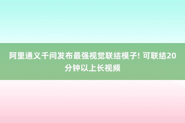 阿里通义千问发布最强视觉联结模子! 可联结20分钟以上长视频