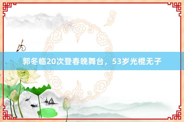 郭冬临20次登春晚舞台，53岁光棍无子