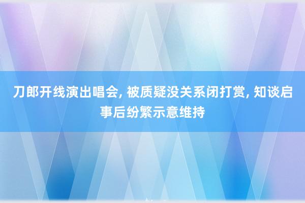 刀郎开线演出唱会, 被质疑没关系闭打赏, 知谈启事后纷繁示意维持