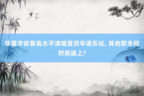 华晨宇依靠高水平演唱登顶华语乐坛, 其他歌手何时能追上?