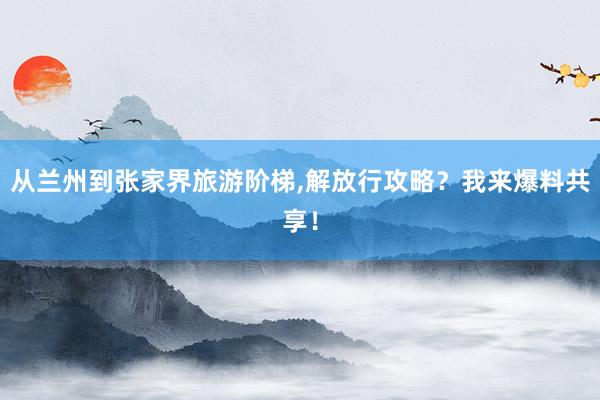 从兰州到张家界旅游阶梯,解放行攻略？我来爆料共享！