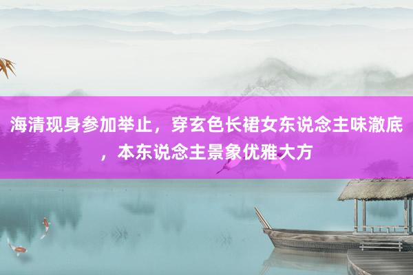 海清现身参加举止，穿玄色长裙女东说念主味澈底，本东说念主景象优雅大方