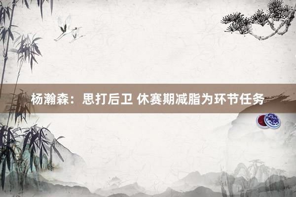 杨瀚森：思打后卫 休赛期减脂为环节任务