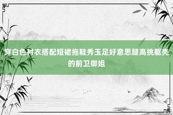 穿白色衬衣搭配短裙拖鞋秀玉足好意思腿高挑躯壳的前卫御姐