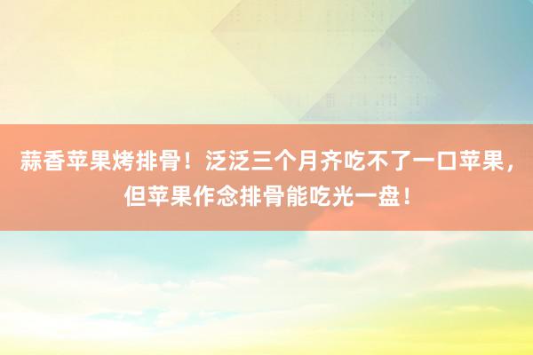 蒜香苹果烤排骨！泛泛三个月齐吃不了一口苹果，但苹果作念排骨能吃光一盘！