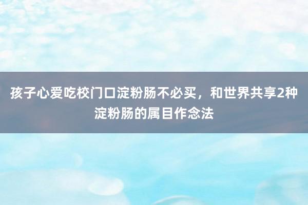 孩子心爱吃校门口淀粉肠不必买，和世界共享2种淀粉肠的属目作念法