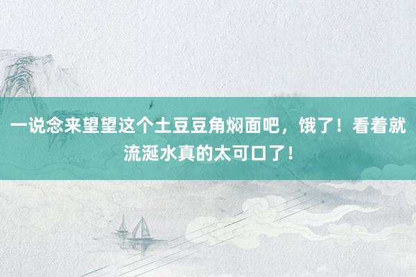 一说念来望望这个土豆豆角焖面吧，饿了！看着就流涎水真的太可口了！